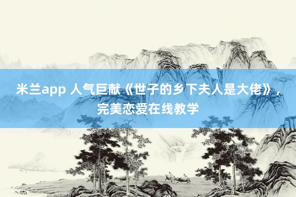 米兰app 人气巨献《世子的乡下夫人是大佬》，完美恋爱在线教学