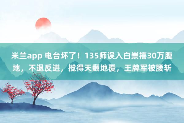 米兰app 电台坏了！135师误入白崇禧30万腹地，不退反进，搅得天翻地覆，王牌军被腰斩