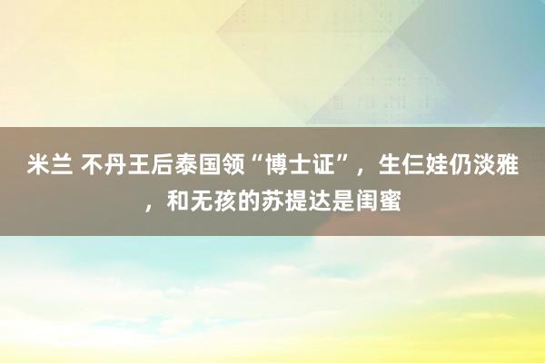 米兰 不丹王后泰国领“博士证”，生仨娃仍淡雅，和无孩的苏提达是闺蜜