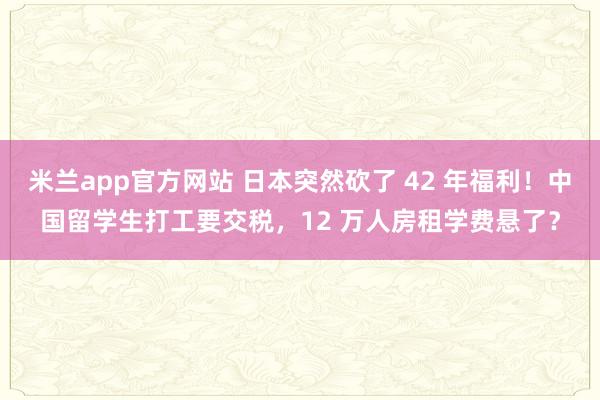 米兰app官方网站 日本突然砍了 42 年福利！中国留学生打工要交税，12 万人房租学费悬了？