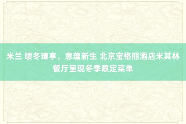 米兰 暖冬臻享，意蕴新生 北京宝格丽酒店米其林餐厅呈现冬季限定菜单