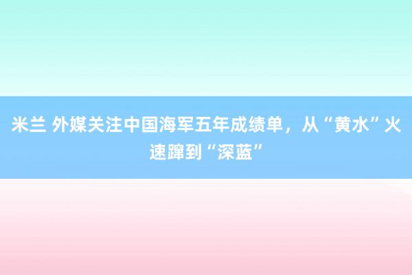 米兰 外媒关注中国海军五年成绩单，从“黄水”火速蹿到“深蓝”