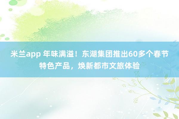 米兰app 年味满溢！东湖集团推出60多个春节特色产品，焕新都市文旅体验