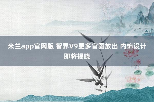 米兰app官网版 智界V9更多官图放出 内饰设计即将揭晓