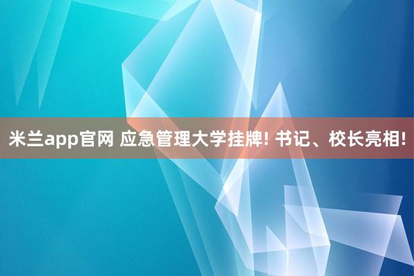 米兰app官网 应急管理大学挂牌! 书记、校长亮相!