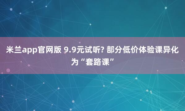 米兰app官网版 9.9元试听? 部分低价体验课异化为“套路课”