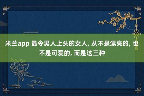 米兰app 最令男人上头的女人， 从不是漂亮的， 也不是可爱的， 而是这三种