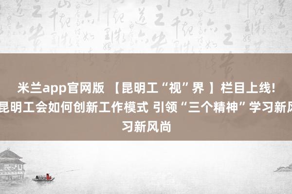 米兰app官网版 【昆明工“视”界 】栏目上线! 看昆明工会如何创新工作模式 引领“三个精神”学习新风尚