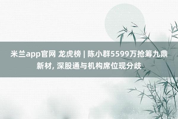 米兰app官网 龙虎榜 | 陈小群5599万抢筹九鼎新材， 深股通与机构席位现分歧