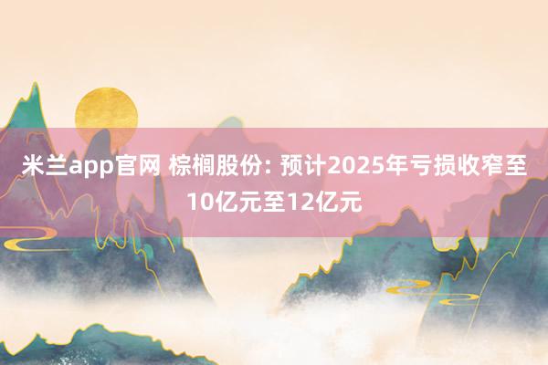 米兰app官网 棕榈股份: 预计2025年亏损收窄至10亿元至12亿元