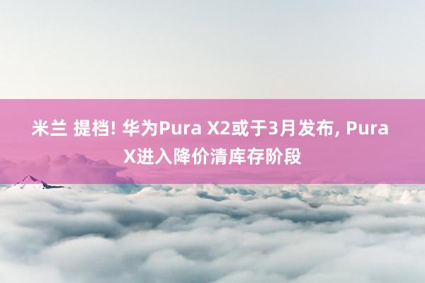 米兰 提档! 华为Pura X2或于3月发布， Pura X进入降价清库存阶段