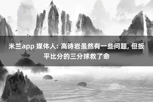 米兰app 媒体人: 高诗岩虽然有一些问题， 但扳平比分的三分球救了命