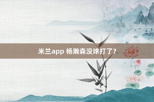 米兰app 杨瀚森没球打了？
