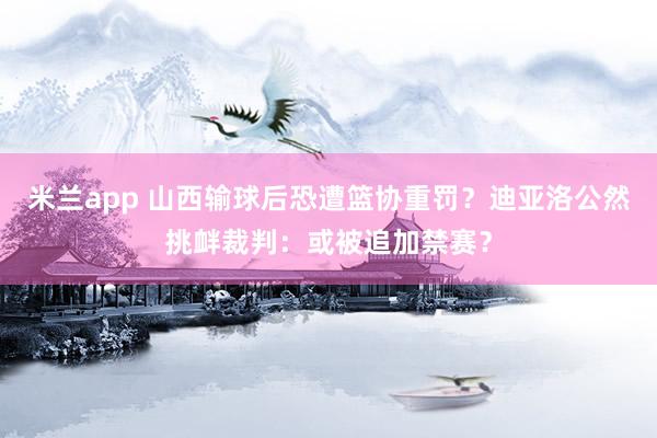 米兰app 山西输球后恐遭篮协重罚？迪亚洛公然挑衅裁判：或被追加禁赛？