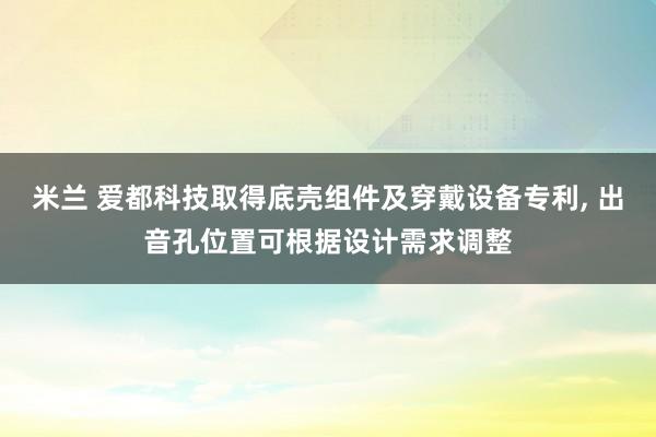 米兰 爱都科技取得底壳组件及穿戴设备专利， 出音孔位置可根据设计需求调整
