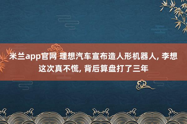 米兰app官网 理想汽车宣布造人形机器人， 李想这次真不慌， 背后算盘打了三年