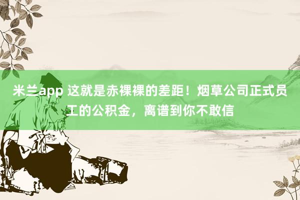 米兰app 这就是赤裸裸的差距！烟草公司正式员工的公积金，离谱到你不敢信