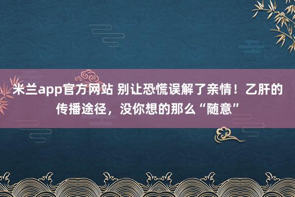米兰app官方网站 别让恐慌误解了亲情！乙肝的传播途径，没你想的那么“随意”