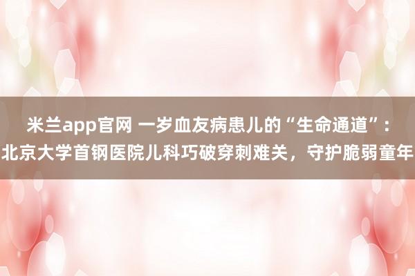 米兰app官网 一岁血友病患儿的“生命通道”：北京大学首钢医院儿科巧破穿刺难关，守护脆弱童年