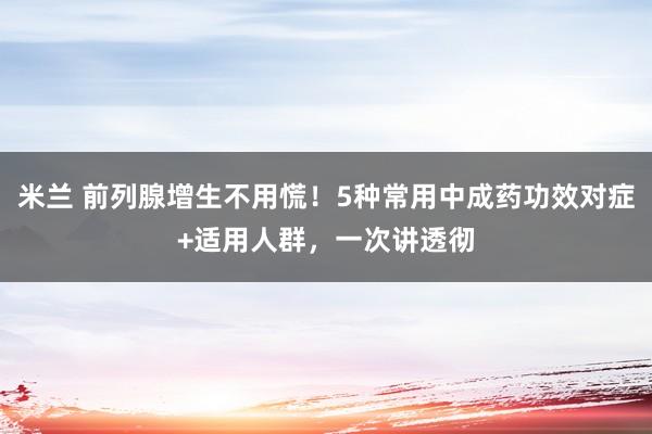 米兰 前列腺增生不用慌！5种常用中成药功效对症+适用人群，一次讲透彻