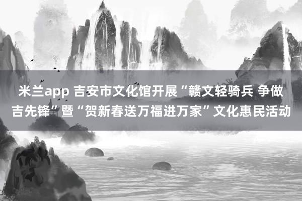 米兰app 吉安市文化馆开展“赣文轻骑兵 争做吉先锋”暨“贺新春送万福进万家”文化惠民活动