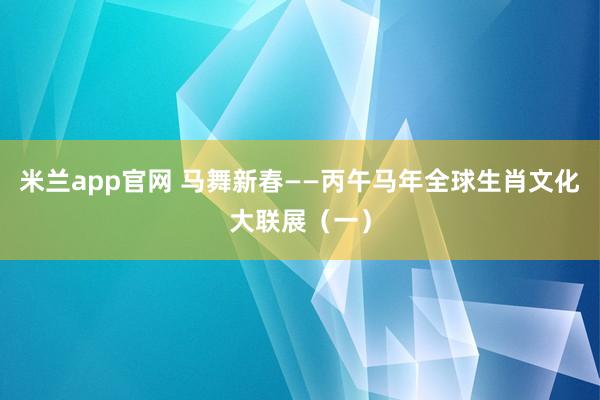 米兰app官网 马舞新春——丙午马年全球生肖文化大联展（一）