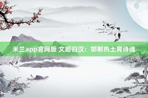 米兰app官网版 文姬归汉：邯郸热土育诗魂