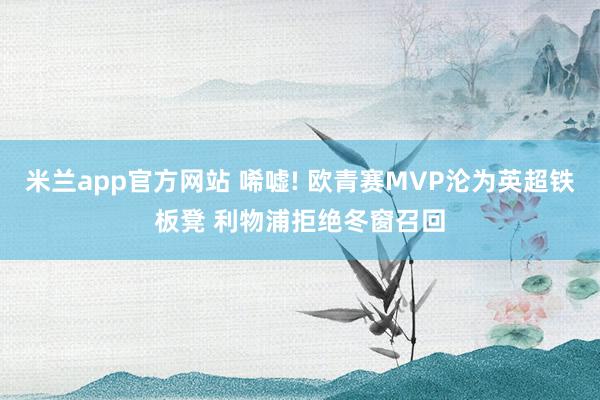 米兰app官方网站 唏嘘! 欧青赛MVP沦为英超铁板凳 利物浦拒绝冬窗召回