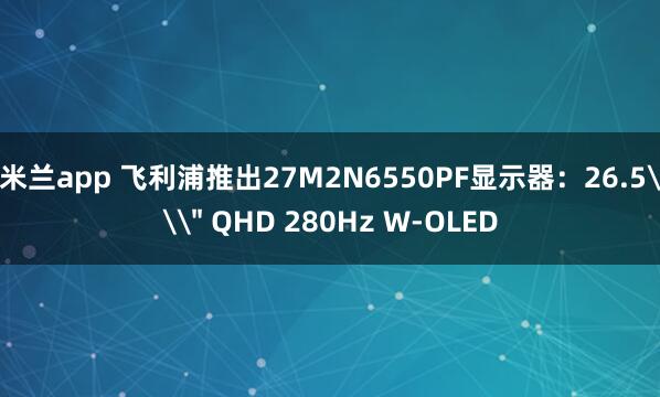 米兰app 飞利浦推出27M2N6550PF显示器：26.5\