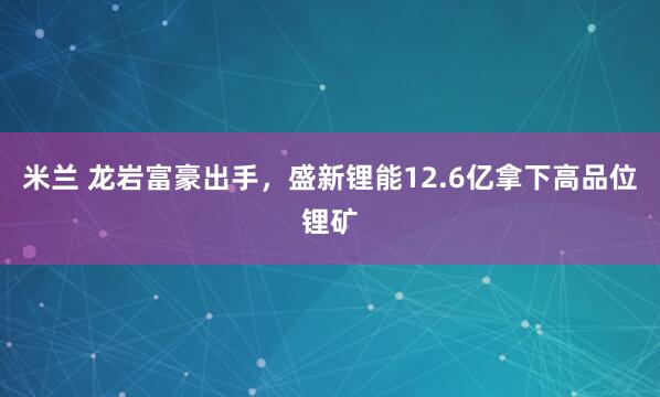 米兰 龙岩富豪出手，盛新锂能12.6亿拿下高品位锂矿