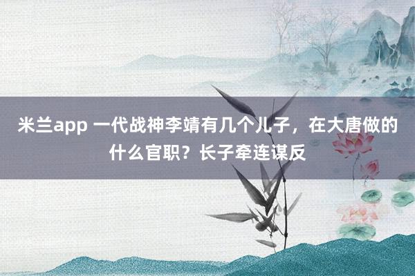 米兰app 一代战神李靖有几个儿子，在大唐做的什么官职？长子牵连谋反