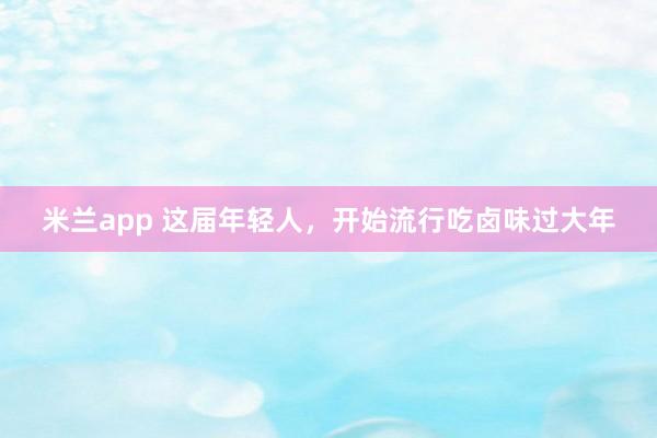 米兰app 这届年轻人，开始流行吃卤味过大年