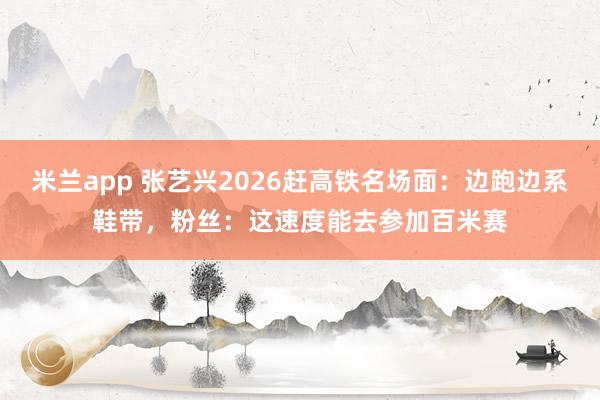 米兰app 张艺兴2026赶高铁名场面：边跑边系鞋带，粉丝：这速度能去参加百米赛