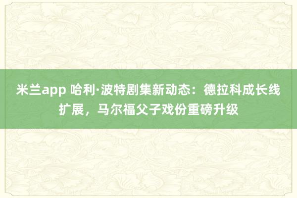 米兰app 哈利·波特剧集新动态：德拉科成长线扩展，马尔福父子戏份重磅升级