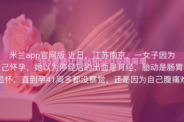 米兰app官网版 近日，江苏南京，一女子因为工作忙碌，完全不知道自己怀孕，她以为停经后的出血是月经，胎动是肠胃蠕动，加上身材高挑不显怀，直到孕41周多都没察觉，还是因为自己腹痛难忍去医院检查，才知道是因为宫缩要生了！这张急诊单简直就是一张现代职场人的“生理判决书”。2月5日，南京一家医院的急诊室里，...