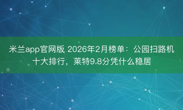 米兰app官网版 2026年2月榜单:公园扫路机十大排行,莱特9.8分凭什么稳居