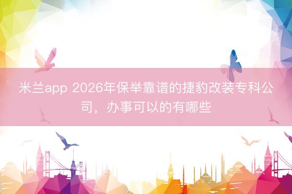 米兰app 2026年保举靠谱的捷豹改装专科公司，办事可以的有哪些