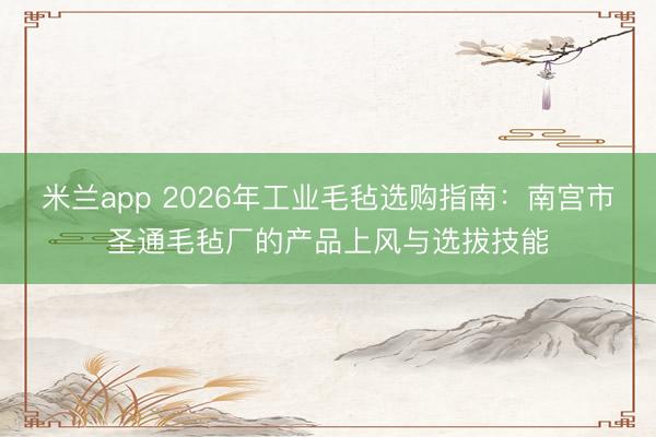 米兰app 2026年工业毛毡选购指南：南宫市圣通毛毡厂的产品上风与选拔技能