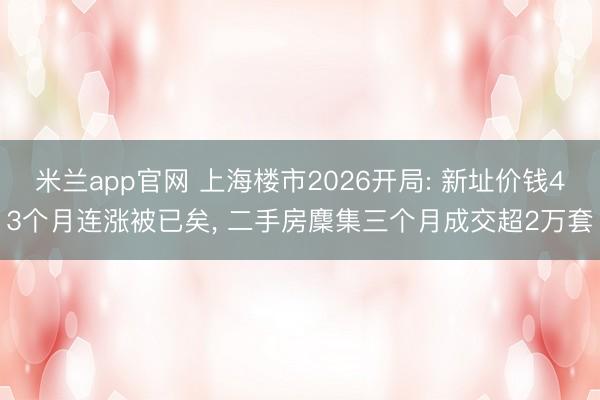 米兰app官网 上海楼市2026开局: 新址价钱43个月连涨被已矣， 二手房麇集三个月成交超2万套
