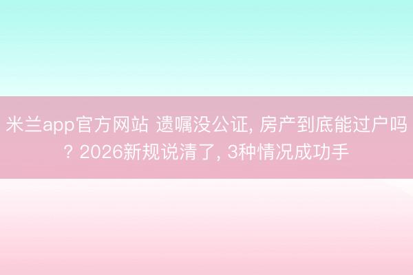 米兰app官方网站 遗嘱没公证， 房产到底能过户吗? 2026新规说清了， 3种情况成功手