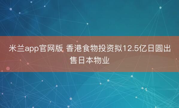 米兰app官网版 香港食物投资拟12.5亿日圆出售日本物业
