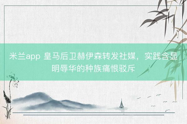 米兰app 皇马后卫赫伊森转发社媒，实践含显明辱华的种族痛恨驳斥