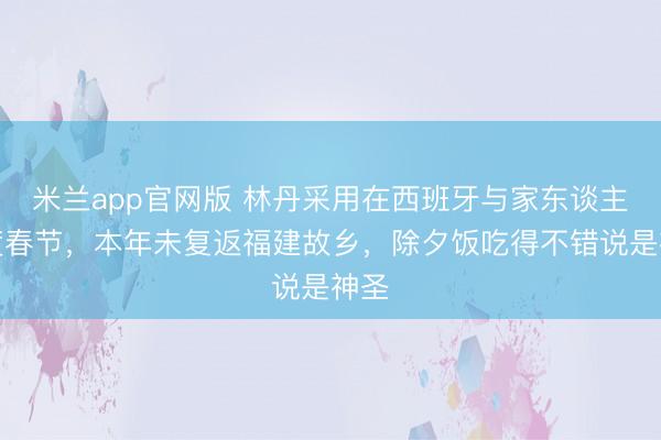 米兰app官网版 林丹采用在西班牙与家东谈主共度春节,本年未复返福建故乡,除夕饭吃得不错说是神圣