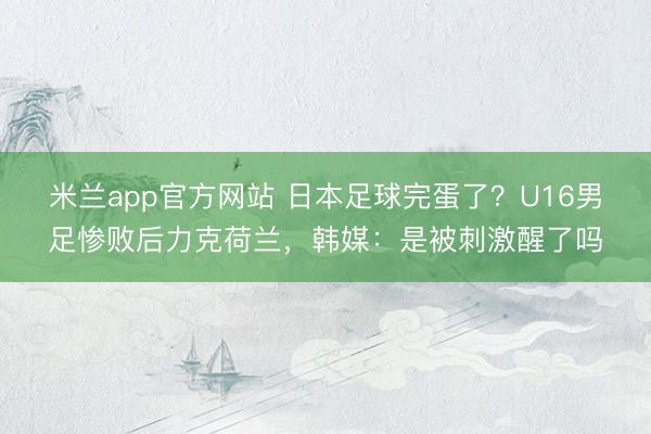 米兰app官方网站 日本足球完蛋了？U16男足惨败后力克荷兰，韩媒：是被刺激醒了吗