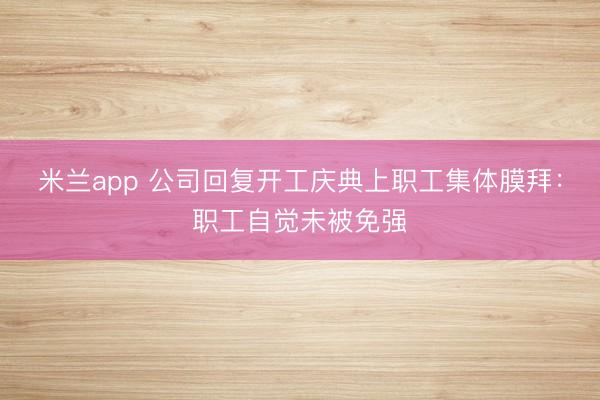 米兰app 公司回复开工庆典上职工集体膜拜:职工自觉未被免强