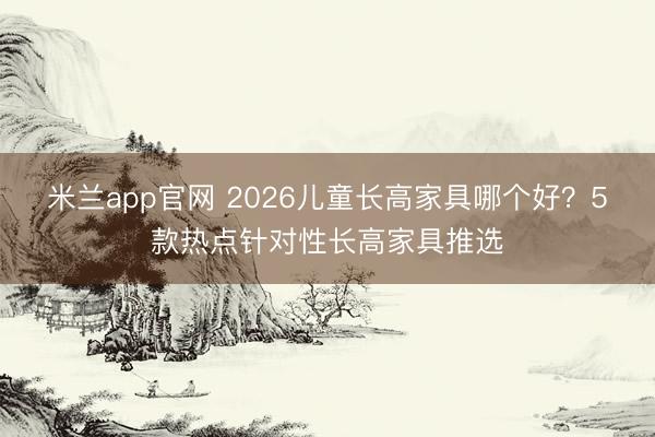 米兰app官网 2026儿童长高家具哪个好?5款热点针对性长高家具推选
