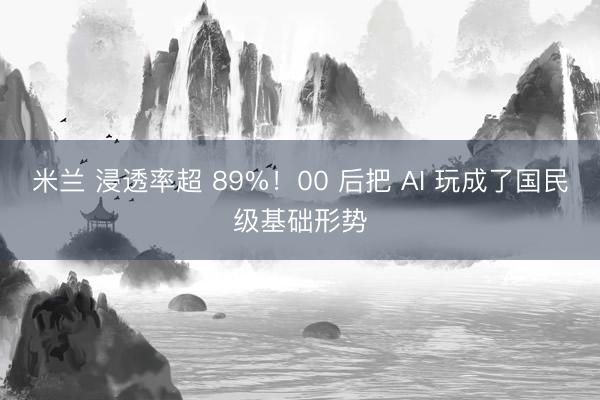 米兰 浸透率超 89%!00 后把 AI 玩成了国民级基础形势