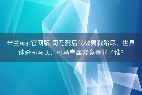 米兰app官网版 司马懿后代被夷戮殆尽，世界诛杀司马氏，司马眷属究竟得罪了谁？