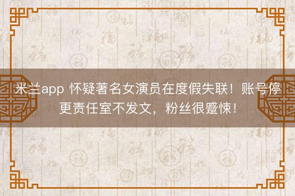 米兰app 怀疑著名女演员在度假失联！账号停更责任室不发文，粉丝很蹙悚！