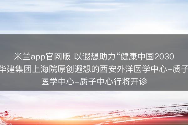 米兰app官网版 以遐想助力“健康中国2030”诞生蓝图丨 华建集团上海院原创遐想的西安外洋医学中心-质子中心行将开诊